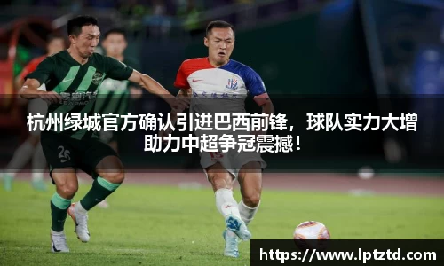 杭州绿城官方确认引进巴西前锋，球队实力大增助力中超争冠震撼！