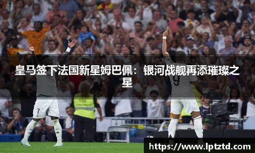 皇马签下法国新星姆巴佩：银河战舰再添璀璨之星