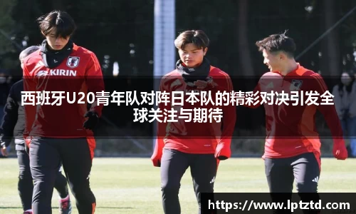西班牙U20青年队对阵日本队的精彩对决引发全球关注与期待